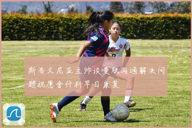 斯洛文尼亚主帅谈曼联沟通解决问题祝愿舍什科早日康复