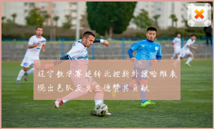 辽宁教学赛逆转北控新外援哈维表现出色队友莫兰德赞其贡献