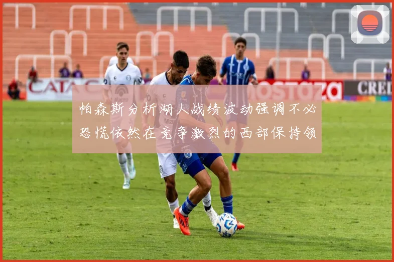 帕森斯分析湖人战绩波动强调不必恐慌依然在竞争激烈的西部保持领先