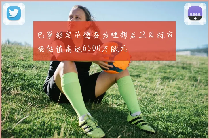 巴萨锁定范德芬为理想后卫目标市场估值高达6500万欧元