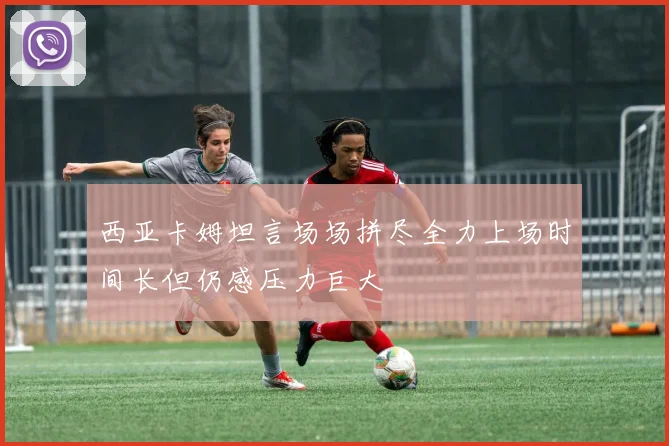 西亚卡姆坦言场场拼尽全力上场时间长但仍感压力巨大
